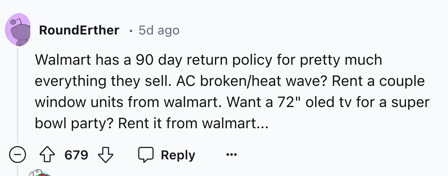 number - RoundErther 5d ago Walmart has a 90 day return policy for pretty much everything they sell. Ac brokenheat wave? Rent a couple window units from walmart. Want a 72" oled tv for a super bowl party? Rent it from walmart... 679 679